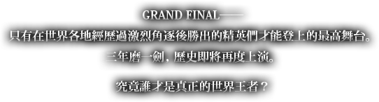 GRAND FINAL――只有在世界各地經歷過激烈角逐後勝出的精英們才能登上的最高舞台。三年磨一劍，歷史即將再度上演。究竟誰才是真正的世界王者？