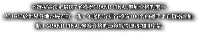 本選拔賽決定最後7名獲得GRAND FINAL參加資格的選手。2016年於世界各地身經百戰、進入年度積分排行榜前100名的選手才有資格參加。賭上GRAND FINAL參賽資格的最後戰役即將揭開序幕。