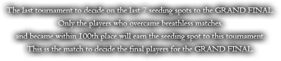 The last tournament to decide on the last 7 seeding spots to the GRAND FINAL. Only the players who overcame breathless matches, and became within 100th place will earn the seeding spot to this tournament. This is the match to decide the final players for the GRAND FINAL.