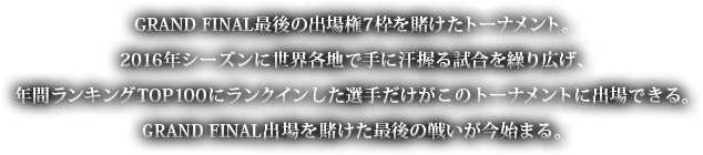 GRAND FINAL最後の出場権7枠を賭けたトーナメント。2016年シーズンに世界各地で手に汗握る試合を繰り広げ、年間ランキングTOP100にランクインした選手だけがこのトーナメントに出場できる。GRAND FINAL出場を賭けた最後の戦いが今始まる。