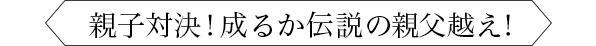 親子対決！ 成るか伝説の親父越え！