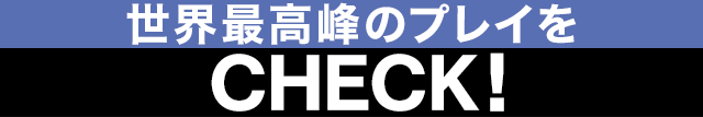 世界最高峰のプレイをCHECK！